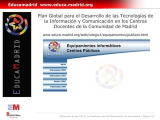 Educamadrid www.educa.madrid.org

           Plan Global para el Desarrollo de las Tecnologías de
              la Información y Comunicación en los Centros
                   Docentes de la Comunidad de Madrid
             www.educa.madrid.org/web/colegio1/equipamientos/publicos.html




                      Utilización de las TIC en la enseñanza de las Matemáticas en Secundaria | Página 18
 