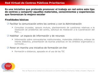 Red Virtual de Centros Públicos Prioritarios

Es una iniciativa que pretende promover el trabajo en red entre este tipo
de centros y compartir aquellos materiales, conocimientos y experiencias
que favorezcan la mejora escolar

Finalidades básicas
  Facilitar la comunicación entre los centros y con la Administración
      Consultas cruzadas, apoyos mutuos, planteamiento de cuestiones relativas a la
       resolución de problemas del centro, solicitud de mediación a la Coordinación del
       Plan,...

  Habilitar un espacio de información y de recursos
      Información sobre convocatorias institucionales, materiales didácticos, enlaces de
       interés didáctico, presentación de buenas prácticas en los ámbitos organizativo y
       curricular,...

  Poner en marcha una iniciativa de formación on-line
      Formación a distancia, apoyada en el uso de las TIC




               Plan de Mejora de la Calidad de la Educación en Centros Públicos Prioritarios. Redes virtuales | Página 26
 