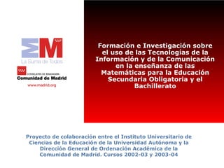 Formación e Investigación sobre
                           el uso de las Tecnologías de la
                         Información y de la Comunicación
                               en la enseñanza de las
                           Matemáticas para la Educación
                             Secundaria Obligatoria y el
                                     Bachillerato




Proyecto de colaboración entre el Instituto Universitario de
 Ciencias de la Educación de la Universidad Autónoma y la
     Dirección General de Ordenación Académica de la
     Comunidad de Madrid. Cursos 2002-03 y 2003-04
 