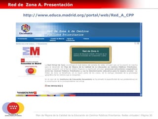 Red de Zona A. Presentación

      http://www.educa.madrid.org/portal/web/Red_A_CPP




           Plan de Mejora de la Calidad de la Educación en Centros Públicos Prioritarios. Redes virtuales | Página 30
 