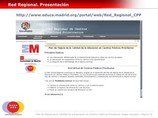 Red Regional. Presentación

   http://www.educa.madrid.org/portal/web/Red_Regional_CPP




           Plan de Mejora de la Calidad de la Educación en Centros Públicos Prioritarios. Redes virtuales | Página 32
 
