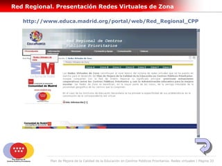 Red Regional. Presentación Redes Virtuales de Zona

   http://www.educa.madrid.org/portal/web/Red_Regional_CPP




            Plan de Mejora de la Calidad de la Educación en Centros Públicos Prioritarios. Redes virtuales | Página 33
 