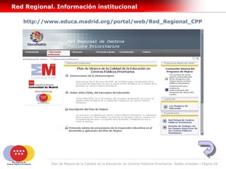 Red Regional. Información institucional

   http://www.educa.madrid.org/portal/web/Red_Regional_CPP




            Plan de Mejora de la Calidad de la Educación en Centros Públicos Prioritarios. Redes virtuales | Página 34
 