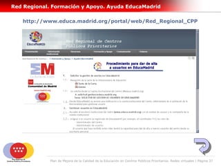 Red Regional. Formación y Apoyo. Ayuda EducaMadrid

   http://www.educa.madrid.org/portal/web/Red_Regional_CPP




             Plan de Mejora de la Calidad de la Educación en Centros Públicos Prioritarios. Redes virtuales | Página 37
 