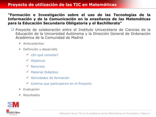 Proyecto de utilización de las TIC en Matemáticas

"Formación e Investigación sobre el uso de las Tecnologías de la
Información y de la Comunicación en la enseñanza de las Matemáticas
para la Educación Secundaria Obligatoria y el Bachillerato”
  Proyecto de colaboración entre el Instituto Universitario de Ciencias de la
   Educación de la Universidad Autónoma y la Dirección General de Ordenación
   Académica de la Comunidad de Madrid
      Antecedentes
      Definición y desarrollo
          ¿En qué consiste?
          Objetivos
          Recursos
          Material Didáctico
          Actividades de formación
          Centros que participaron en el Proyecto
      Evaluación
      Resultados




                                 Utilización de las TIC en la enseñanza de las Matemáticas en Secundaria | Página 4
 