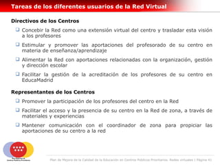 Tareas de los diferentes usuarios de la Red Virtual

Directivos de los Centros
  Concebir la Red como una extensión virtual del centro y trasladar esta visión
   a los profesores
  Estimular y promover las aportaciones del profesorado de su centro en
   materia de enseñanza/aprendizaje
  Alimentar la Red con aportaciones relacionadas con la organización, gestión
   y dirección escolar
  Facilitar la gestión de la acreditación de los profesores de su centro en
   EducaMadrid

Representantes de los Centros
  Promover la participación de los profesores del centro en la Red
  Facilitar el acceso y la presencia de su centro en la Red de zona, a través de
   materiales y experiencias
  Mantener comunicación con el coordinador de zona para propiciar las
   aportaciones de su centro a la red




               Plan de Mejora de la Calidad de la Educación en Centros Públicos Prioritarios. Redes virtuales | Página 41
 