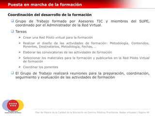 Puesta en marcha de la formación

Coordinación del desarrollo de la formación
  Grupo de Trabajo formado por Asesores TIC y miembros del SUPE,
   coordinado por el Administrador de la Red Virtual.
  Tareas
      Crear una Red Piloto virtual para la formación
      Realizar el diseño de las actividades de formación: Metodología, Contenidos,
       Ponentes, Destinatarios, Metodología, Fechas, ..
      Elaborar las convocatorias de las actividades de formación
      Seleccionar los materiales para la formación y publicarlos en la Red Piloto Virtual
       de formación
      Coordinar los ponentes

  El Grupo de Trabajo realizará reuniones para la preparación, coordinación,
   seguimiento y evaluación de las actividades de formación




               Plan de Mejora de la Calidad de la Educación en Centros Públicos Prioritarios. Redes virtuales | Página 44
 