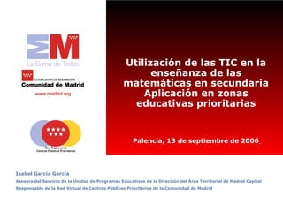 Utilización de las TIC en la
                                                       enseñanza de las
                                                 matemáticas en secundaria
                                                     Aplicación en zonas
                                                   educativas prioritarias


                                                     Palencia, 13 de septiembre de 2006




Isabel García García
Asesora del Servicio de la Unidad de Programas Educativos de la Dirección del Área Territorial de Madrid Capital
Responsable de la Red Virtual de Centros Públicos Prioritarios de la Comunidad de Madrid
 