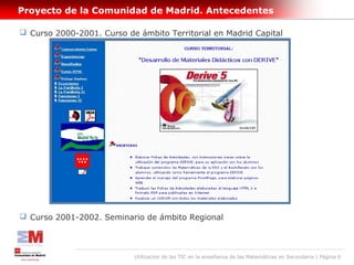 Proyecto de la Comunidad de Madrid. Antecedentes

 Curso 2000-2001. Curso de ámbito Territorial en Madrid Capital




 Curso 2001-2002. Seminario de ámbito Regional




                           Utilización de las TIC en la enseñanza de las Matemáticas en Secundaria | Página 6
 