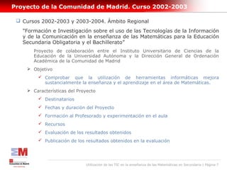 Proyecto de la Comunidad de Madrid. Curso 2002-2003

  Cursos 2002-2003 y 2003-2004. Ámbito Regional
   "Formación e Investigación sobre el uso de las Tecnologías de la Información
   y de la Comunicación en la enseñanza de las Matemáticas para la Educación
   Secundaria Obligatoria y el Bachillerato”
       Proyecto de colaboración entre el Instituto Universitario de Ciencias de la
       Educación de la Universidad Autónoma y la Dirección General de Ordenación
       Académica de la Comunidad de Madrid
     Objetivo
          Comprobar que la utilización de herramientas informáticas mejora
           sustancialmente la enseñanza y el aprendizaje en el área de Matemáticas.
     Características del Proyecto
          Destinatarios
          Fechas y duración del Proyecto
          Formación al Profesorado y experimentación en el aula
          Recursos
          Evaluación de los resultados obtenidos
          Publicación de los resultados obtenidos en la evaluación




                              Utilización de las TIC en la enseñanza de las Matemáticas en Secundaria | Página 7
 