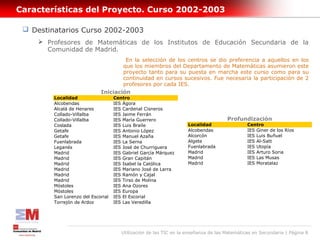 Características del Proyecto. Curso 2002-2003

  Destinatarios Curso 2002-2003
      Profesores de Matemáticas de los Institutos de Educación Secundaria de la
       Comunidad de Madrid.
                                      En la selección de los centros se dio preferencia a aquellos en los
                                     que los miembros del Departamento de Matemáticas asumieron este
                                     proyecto tanto para su puesta en marcha este curso como para su
                                     continuidad en cursos sucesivos. Fue necesaria la participación de 2
                                     profesores por cada IES.
                             Iniciación
         Localidad                  Centro
         Alcobendas                 IES Ágora
         Alcalá de Henares          IES Cardenal Cisneros
         Collado-Villalba           IES Jaime Ferrán
         Collado-Villalba           IES María Guerrero                               Profundización
         Coslada                    IES Luis Braile                 Localidad                 Centro
         Getafe                     IES Antonio López               Alcobendas                IES Giner de los Ríos
         Getafe                     IES Manuel Azaña                Alcorcón                  IES Luis Buñuel
         Fuenlabrada                IES La Serna                    Algete                    IES Al-Satt
         Leganés                    IES José de Churriguera         Fuenlabrada               IES Utopía
         Madrid                     IES Gabriel García Márquez      Madrid                    IES Arturo Soria
         Madrid                     IES Gran Capitán                Madrid                    IES Las Musas
         Madrid                     IES Isabel la Católica          Madrid                    IES Moratalaz
         Madrid                     IES Mariano José de Larra
         Madrid                     IES Ramón y Cajal
         Madrid                     IES Tirso de Molina
         Móstoles                   IES Ana Ozores
         Móstoles                   IES Europa
         San Lorenzo del Escorial   IES El Escorial
         Torrejón de Ardoz          IES Las Veredilla




                                       Utilización de las TIC en la enseñanza de las Matemáticas en Secundaria | Página 8
 