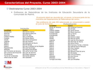 Características del Proyecto. Curso 2003-2004

    Destinatarios Curso 2003-2004
           Profesores de Matemáticas de los Institutos de Educación Secundaria de la
            Comunidad de Madrid.
                                                El proyecto debió ser asumido por, al menos, la tercera parte de los
                                                miembros del Departamento de Matemáticas del centro.
                                                 Dos profesores de cada IES seleccionado se comprometió a asistir
                                                al curso de formación.           Profundización
                                                                     Localidad                   Centro
                                                                     Alcalá de Henares           IES Cardenal Cisneros
                        Iniciación                                   Algete                      IES Al-Satt
Localidad                    Centro                                  Collado Villalba            IES Jaime Ferran
Alcobendas                   IES Severo Ochoa                        Collado Villalba            IES María Guerrero
Alcorcón                     IES Ignacio Ellacuría                   Fuenlabrada                 IES La Serna
Alcorcón                     IES Al Q´Adir                           Fuenlabrada                 IES Utopía
Collado Villalba             IES La Dehesilla                        Getafe                      IES Antonio López
Coslada                      IES Rafael Alberti                      Getafe                      IES Manuel Azaña
Getafe                       IES Clara Campoamor                     Leganés                     IES José de Churriguera
Leganés                      IES San Nicasio                         Madrid                      IES Alameda de Osuna
Madrid                       IES Alameda de Osuna                    Madrid                      IES Arturo Soria
Madrid                       IES Pío Baroja                          Madrid                      IES Francisco Tomás y Valiente
Madrid                       IES San Cristóbal de los Ángeles        Madrid                      IES Gabriel García Márquez
Majadahonda                  IES José Saramago                       Madrid                      IES Gran Capitán
Móstoles                     IES Miguel Hernández                    Madrid                      IES Las Musas
San Fernando de Henares      IES Jaime Ferrán Clúa                   Madrid                      IES Mariano José de Larra
San Lorenzo de El Escorial   IES Juan de Herrera                     Madrid                      IES Moratalaz
Torrelodones                 IES Diego Velázquez                     Madrid                      IES Tirso de Molina
Torres de la Alameda         IES Senda Galiana                       Móstoles                    IES Ana Ozores
Villaviciosa de Odón         IES Calatalifa                          Móstoles                    IES Europa
                                                                     Torrejón de Ardoz           IES Las Veredillas




                                                Utilización de las TIC en la enseñanza de las Matemáticas en Secundaria | Página 9
 