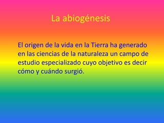 La abiogénesis

El origen de la vida en la Tierra ha generado
en las ciencias de la naturaleza un campo de
estudio especializado cuyo objetivo es decir
cómo y cuándo surgió.
 