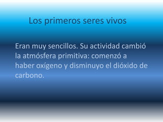 Los primeros seres vivos

Eran muy sencillos. Su actividad cambió
la atmósfera primitiva: comenzó a
haber oxígeno y disminuyo el dióxido de
carbono.
 