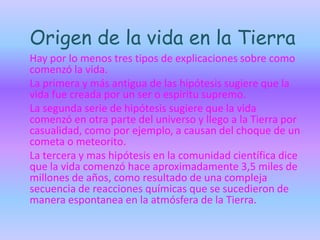 Origen de la vida en la Tierra
Hay por lo menos tres tipos de explicaciones sobre como
comenzó la vida.
La primera y más antigua de las hipótesis sugiere que la
vida fue creada por un ser o espíritu supremo.
La segunda serie de hipótesis sugiere que la vida
comenzó en otra parte del universo y llego a la Tierra por
casualidad, como por ejemplo, a causan del choque de un
cometa o meteorito.
La tercera y mas hipótesis en la comunidad científica dice
que la vida comenzó hace aproximadamente 3,5 miles de
millones de años, como resultado de una compleja
secuencia de reacciones químicas que se sucedieron de
manera espontanea en la atmósfera de la Tierra.
 