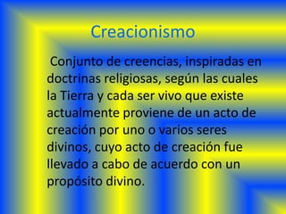 Creacionismo
 Conjunto de creencias, inspiradas en
doctrinas religiosas, según las cuales
la Tierra y cada ser vivo que existe
actualmente proviene de un acto de
creación por uno o varios seres
divinos, cuyo acto de creación fue
llevado a cabo de acuerdo con un
propósito divino.
 