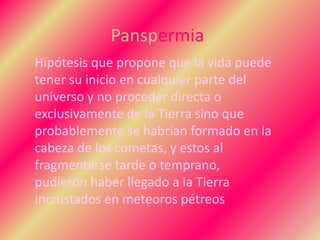 Panspermia
Hipótesis que propone que la vida puede
tener su inicio en cualquier parte del
universo y no proceder directa o
exclusivamente de la Tierra sino que
probablemente se habrían formado en la
cabeza de los cometas, y estos al
fragmentarse tarde o temprano,
pudieron haber llegado a la Tierra
incrustados en meteoros pétreos
 