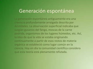 Generación espontánea
La generación espontánea antiguamente era una
creencia profundamente arraigada descrita por
Aristóteles. La observación superficial indicaba que
surgían gusanos del fango, moscas de la carne
podrida, organismos de los lugares húmedos, etc. Así,
la idea de que la vida se estaba originando
continuamente a partir de esos restos de materia
orgánica se estableció como lugar común en la
ciencia. Hoy en día la comunidad científica considera
que esta teoría está plenamente refutada.
 