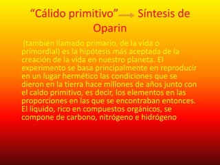 “Cálido primitivo” Síntesis de
              Oparin
(también llamado primario, de la vida o
primordial) es la hipótesis más aceptada de la
creación de la vida en nuestro planeta. El
experimento se basa principalmente en reproducir
en un lugar hermético las condiciones que se
dieron en la tierra hace millones de años junto con
el caldo primitivo, es decir, los elementos en las
proporciones en las que se encontraban entonces.
El líquido, rico en compuestos orgánicos, se
compone de carbono, nitrógeno e hidrógeno
 