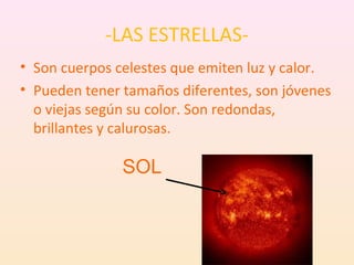 -LAS ESTRELLAS-
• Son cuerpos celestes que emiten luz y calor.
• Pueden tener tamaños diferentes, son jóvenes
  o viejas según su color. Son redondas,
  brillantes y calurosas.

               SOL
 