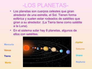 -LOS PLANETAS-
     • Los planetas son cuerpos celestes que giran
       alrededor de una estrella, el Sol. Tienen forma
       esférica y suelen estar rodeados de satélites que
       giran a su alrededor. (La Tierra tiene como satélite
       a la Luna).
     • En el sistema solar hay 8 planetas, algunos de
       ellos con satélites.

                                                     Júpiter
Mercurio
                                                      Saturno
Venus

Tierra                                                Urano


Marte                                                 Neptuno
 