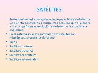 -SATÉLITES-
• Se denominan así a cualquier objeto que orbite alrededor de
  un planeta. El satélite es mucho más pequeño que el planeta
  y lo acompaña en su evolución alrededor de la estrella a la
  que orbita.
• En el sistema solar los nombres de lo satélites son
  mitológicos, excepto los de Urano.
• Tipos:
• Satélites pastores
• Satélites troyanos
• Satélites coorbitales
• Satélites asteroidales
 