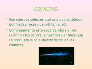 -COMETAS-
• Son cuerpos celestes que están constituidos
  por hielo y rocas que orbitan el sol.
• Continuamente están acercándose al sol.
  Cuándo esto ocurre, el viento solar hace que
  se produzca la cola característica de los
  cometas.
 