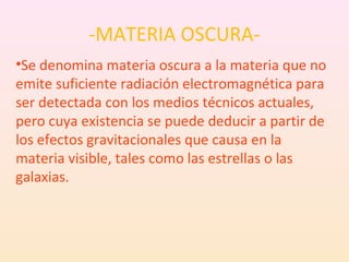 -MATERIA OSCURA-
•Se denomina materia oscura a la materia que no
emite suficiente radiación electromagnética para
ser detectada con los medios técnicos actuales,
pero cuya existencia se puede deducir a partir de
los efectos gravitacionales que causa en la
materia visible, tales como las estrellas o las
galaxias.
 