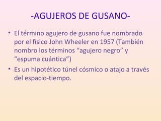 -AGUJEROS DE GUSANO-
• El término agujero de gusano fue nombrado
  por el físico John Wheeler en 1957 (También
  nombro los términos “agujero negro” y
  “espuma cuántica”)
• Es un hipotético túnel cósmico o atajo a través
  del espacio-tiempo.
 