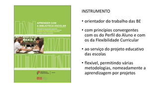 INSTRUMENTO
• orientador do trabalho das BE
• com princípios convergentes
com os do Perfil do Aluno e com
os da Flexibilidade Curricular
• ao serviço do projeto educativo
das escolas
• flexível, permitindo várias
metodologias, nomeadamente a
aprendizagem por projetos
 