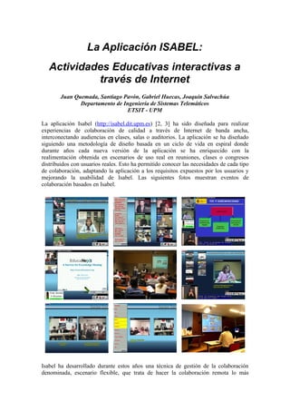 La Aplicación ISABEL:
   Actividades Educativas interactivas a
            través de Internet
        Juan Quemada, Santiago Pavón, Gabriel Huecas, Joaquín Salvachúa
               Departamento de Ingeniería de Sistemas Telemáticos
                                 ETSIT - UPM

La aplicación Isabel (http://isabel.dit.upm.es) [2, 3] ha sido diseñada para realizar
experiencias de colaboración de calidad a través de Internet de banda ancha,
interconectando audiencias en clases, salas o auditorios. La aplicación se ha diseñado
siguiendo una metodología de diseño basada en un ciclo de vida en espiral donde
durante años cada nueva versión de la aplicación se ha enriquecido con la
realimentación obtenida en escenarios de uso real en reuniones, clases o congresos
distribuidos con usuarios reales. Esto ha permitido conocer las necesidades de cada tipo
de colaboración, adaptando la aplicación a los requisitos expuestos por los usuarios y
mejorando la usabilidad de Isabel. Las siguientes fotos muestran eventos de
colaboración basados en Isabel.




Isabel ha desarrollado durante estos años una técnica de gestión de la colaboración
denominada, escenario flexible, que trata de hacer la colaboración remota lo más
 