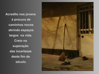 Acredito nos jovens  à procura de caminhos novos abrindo espaços largos  na vida.  Creio na  superação  das incertezas  deste fim de  século. 