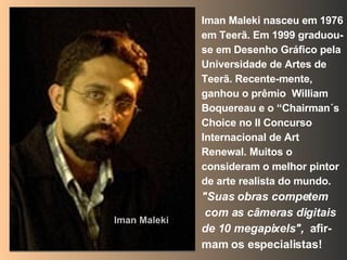 Iman Maleki nasceu em 1976 em Teerã. Em 1999 graduou-se em Desenho Gráfico pela Universidade de Artes de Teerã. Recente-mente, ganhou o prêmio  William Boquereau e o “Chairman´s Choice no II Concurso Internacional de Art Renewal. Muitos o consideram o melhor pintor de arte realista do mundo. "Suas obras competem com as câmeras digitais de 10 megapixels",  afir-mam os especialistas! Iman Maleki 