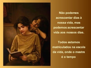 Não podemos acrescentar dias à nossa vida, mas podemos acrescentar vida aos nossos dias. Todos estamos matriculados na escola da vida, onde o mestre é o tempo  