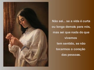 Não sei... se a vida é curta ou longa demais para nós, mas sei que nada do que vivemos  tem sentido, se não tocarmos o coração  das pessoas. 