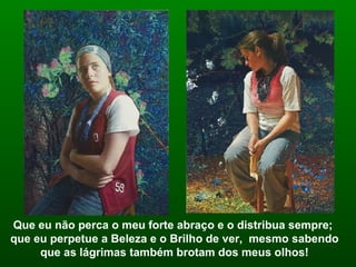 Que eu não perca o meu forte abraço e o distribua sempre;  que eu perpetue a Beleza e o Brilho de ver,  mesmo sabendo que as lágrimas também brotam dos meus olhos! 