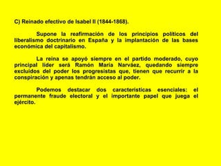 C) Reinado efectivo de Isabel II (1844-1868).  Supone la reafirmación de los principios políticos del liberalismo doctrinario en España y la implantación de las bases económica del capitalismo.  La reina se apoyó siempre en el partido moderado, cuyo principal líder será Ramón María Narváez, quedando siempre excluidos del poder los progresistas que, tienen que recurrir a la conspiración y apenas tendrán acceso al poder.  Podemos destacar dos características esenciales: el permanente fraude electoral y el importante papel que juega el ejército. 