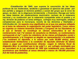 - Constitución de 1845 , que supone la concreción de las ideas políticas de los moderados, tendente a garantizar el ejercicio del poder  por ese partido y asegura el dominio político y social del grupo que le sirve de apoyo, es decir, de la oligarquía terrateniente  y financiera. Recoge por tanto las ideas básicas del moderantismo doctrinario: rechazo de la soberanía nacional y su sustitución por la soberanía compartida entre el pueblo y el rey, división de poderes un tanto ambigua,  sufragio muy restringido, amplias competencias para la monarquía, recorte de los derechos y libertades y individuales etc .  Un aspecto muy significativo es el que nos aparece reflejado en el texto de referencia: la organización del poder legislativo. Como vemos se organiza un sistema bicameral (Senado y Congreso de los Diputados) en el que el Senado se constituye en cámara aristocrática al ser de nombramiento real ( “el número de senadores es ilimitado, su nombramiento corresponde al rey” ) entre los miembros de las clases privilegiadas social o económicamente, y el Congreso es elegido en representación a la población (“se nombrará un diputado, a lo menos por cada 50.000 almas), pero, estableciendo limitaciones a la condición de diputado (disfrutar de bienes raíces o pagar por contribuciones directas –según la reforma fiscal de Alejandro Mon- la cantidad que la ley exija”) y  por sufragio restringido que se concretará en la Ley electoral de 1846 que establecerá unos requisitos económicos que limitaban al censo electoral a menos de 100.000 personas (0,8 del total de población).  