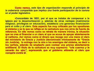 Como vemos,  este tipo de organización responde al principio de la soberanía compartida que implica una fuerte participación de la corona en el poder legislativo. - Concordato de 1851 , por el que se trataba de compensar a la iglesia por la desamortización y, además de otras ventajas (matrimonio religioso, privilegios en educación), establecía una generosa financiación para el culto y el clero.   Este aspecto fue muy criticado por los opositores al sistema y es lo que se refleja en la caricatura que nos sirve de fuente de referencia. En ella vemos como se retrata de manera irónica, la situación que se crea al financiar a un clero al que se acusa de apoyar abiertamente al carlismo. Así vemos como el dinero que recoge con una mano el clero del ministerio de Gracia y Justicia (denominado irónicamente de “Gracia sin Justicia),  lo entrega con la otra a los enemigos del sistema, es decir a los carlista, además de emplearlo para costear una prensa abiertamente antiliberal. El título de la caricatura es muy expresivo:  “cría cuervos y te sacarán los ojos”, expresando que el gobierno alimenta al clero que conspira contra él. 