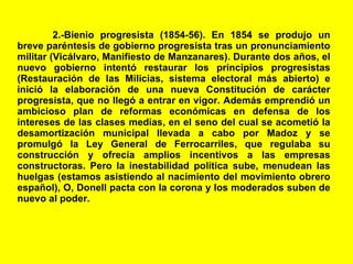 2.-Bienio progresista (1854-56). En 1854 se produjo un breve paréntesis de gobierno progresista tras un pronunciamiento militar (Vicálvaro, Manifiesto de Manzanares). Durante dos años, el nuevo gobierno intentó restaurar los principios progresistas (Restauración de las Milicias, sistema electoral más abierto) e inició la elaboración de una nueva Constitución de carácter progresista, que no llegó a entrar en vigor. Además emprendió un ambicioso plan de reformas económicas en defensa de los intereses de las clases medias, en el seno del cual se acometió la desamortización municipal llevada a cabo por Madoz y se promulgó la Ley General de Ferrocarriles, que regulaba su construcción y ofrecía amplios incentivos a las empresas constructoras. Pero la inestabilidad política sube, menudean las huelgas (estamos asistiendo al nacimiento del movimiento obrero español), O, Donell pacta con la corona y los moderados suben de nuevo al poder. 