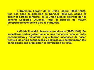 3.-Gobierno Largo” de la Unión Liberal (1858-1863), tras dos años de gobierno de Narváez (1856-58), ocupó el poder el partido centrista  de la Unión Liberal, liderado por el general Leopoldo O’Donell, Fuel el periodo de mayor prosperidad económica para la burguesía. 4.-Crisis final del liberalismo moderado (1863-1864). Se sucedieron varios gobiernos con  una tendencia cada vez más conservadora y dictatorial y que fueron incapaces de hacer frente a las crisis económicas y políticas que determinaron las condiciones que propiciaron la Revolución de 1868. 