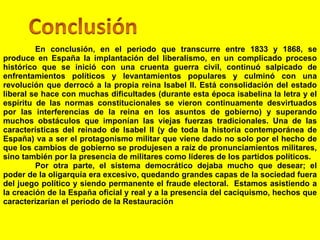 En conclusión, en el periodo que transcurre entre 1833 y 1868, se produce en España la implantación del liberalismo, en un complicado proceso histórico que se inició con una cruenta guerra civil, continuó salpicado de enfrentamientos políticos y levantamientos populares y culminó con una revolución que derrocó a la propia reina Isabel II. Está consolidación del estado liberal se hace con muchas dificultades (durante esta época isabelina la letra y el espíritu de las normas constitucionales se vieron continuamente desvirtuados por las interferencias de la reina en los asuntos de gobierno) y superando muchos obstáculos que imponían las viejas fuerzas tradicionales. Una de las características del reinado de Isabel II (y de toda la historia contemporánea de España) va a ser el protagonismo militar que viene dado no solo por el hecho de que los cambios de gobierno se produjesen a raíz de pronunciamientos militares, sino también por la presencia de militares como líderes de los partidos políticos.  Por otra parte, el sistema democrático dejaba mucho que desear; el poder de la oligarquía era excesivo, quedando grandes capas de la sociedad fuera del juego político y siendo permanente el fraude electoral.  Estamos asistiendo a la creación de la España oficial y real y a la presencia del caciquismo, hechos que caracterizarían el periodo de la Restauración 