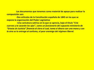 Los documentos que tenemos como material de apoyo para realizar la composición son: -Dos artículos de la Constitución española de 1845 en las que se expone la organización del Poder Legislativo   -Una caricatura satírica en la que se aprecia, bajo el título “ Cría cuervos y te sacarán los ojos”, como un funcionario del supuesto ministerio de “Gracia sin Justicia” financia al clero el cual, toma el dinero con una mano y con la otra se lo entrega al carlismo, el peor enemigo del régimen liberal. 