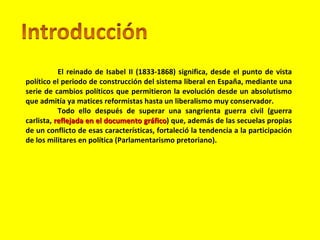 El reinado de Isabel II (1833-1868) significa, desde el punto de vista político el periodo de construcción del sistema liberal en España, mediante una serie de cambios políticos que permitieron la evolución desde un absolutismo que admitía ya matices reformistas hasta un liberalismo muy conservador.  Todo ello después de superar una sangrienta guerra civil (guerra carlista,  reflejada en el documento gráfico ) que, además de las secuelas propias de un conflicto de esas características, fortaleció la tendencia a la participación de los militares en política (Parlamentarismo pretoriano).  