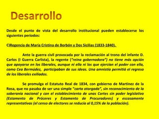 Desde el punto de vista del desarrollo institucional pueden establecerse los siguientes periodos: Regencia de María Cristina de Borbón y Dos Sicilias (1833-1840).  Ante la guerra civil provocada por la reclamación al trono del infante D. Carlos (I Guerra Carlista), la regente ( “reina gobernadora”) no tiene más opción que apoyarse en los liberales, aunque ni ella ni los que ejercían el poder con ella, como Cea Bermúdez,  participaban de sus ideas. Una amnistía permitió el regreso de los liberales exiliados. Se promulga el Estatuto Real de 1834, con gobierno de Martínez de la Rosa, que no pasaba de ser una simple “ carta otorgada”, sin reconocimiento de la soberanía nacional y con el establecimiento de unas Cortes sin poder legislativo (Estamento de Próceres y Estamento de Procuradores) y escasamente representativas (el censo de electores se reducía al 0,15% de la población).  