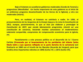 Bajo el Estatuto se sucedieron gobiernos moderados (Conde de Toreno) y progresistas (Mendizábal  -Un hecho importante de este gobierno es el inicio de un ambicioso programa desamortizador de las tierras de la IIglesia), y otra vez moderados (Istúriz). Pero, en realidad, el Estatuto no satisfacía a nadie. En 1836, el  pronunciamiento de los Sargentos de la Granja impuso a la reina la Constitución de 1812, aunque, posteriormente, lo que se hizo fue elaborar y promulgar la Constitución de 1837, que siendo básicamente progresista, intentó ser una constitución de consenso, haciendo muchas concesiones al moderantismo: soberanía compartida, compromiso de compensación económica para la iglesia, etc.   Paralelamente a este proceso político es el desarrollo de la I Guerra Carlista ( Provocada por el levantamiento de los partidarios del infante Carlos María Isidro y que aparece reflejada en la parte derecha de la caricatura ) que finalizaría en 1840 con el triunfo de los liberales (Acuerdo de Vergara), pero que tendría otros importantes rebrotes en 1846 (Carlos VI)  y 1872 (Carlos VII).  