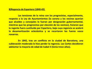 B)Regencia de Espartero (1840-43)  Las tensiones de la reina con los progresistas, especialmente, respecto a la Ley de Ayuntamientos (la corona y los vecinos querían que alcaldes y concejales lo fueran por designación gubernamental, mientras que los progresistas por elección de los vecinos), hicieron que la regente fuera sustituida por Espartero, bajo cuya regencia se aceleró la desamortización eclesiástica y se recortaron los fueros vasco navarros. En 1842, tras un conflicto en la ciudad de Barcelona, una sublevación moderada le hizo perder la regencia. Las Cortes decidieron adelantar la mayoría de edad de Isabel II (tenía trece años). 