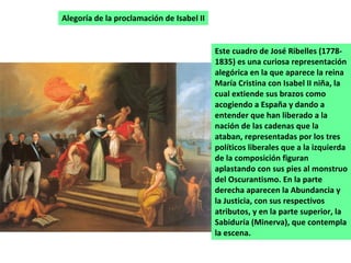 Alegoría de la proclamación de Isabel II Este cuadro de José Ribelles (1778-1835) es una curiosa representación alegórica en la que aparece la reina María Cristina con Isabel II niña, la cual extiende sus brazos como acogiendo a España y dando a entender que han liberado a la nación de las cadenas que la ataban, representadas por los tres políticos liberales que a la izquierda de la composición figuran aplastando con sus pies al monstruo del Oscurantismo. En la parte derecha aparecen la Abundancia y la Justicia, con sus respectivos atributos, y en la parte superior, la Sabiduría (Minerva), que contempla la escena.  