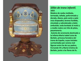 Sillón de trono infantil , 1833 Madera de caoba moldada, torneada, tallada, policromada y dorada, ébano, palo santo y palo rosa chapeados; bronce fundido, cincelado y sobredorado y latón embutido; seda bordada al matiz y a medio realce con hilo de plata, pasamanería. Asiento de ceremonia destinado a la infanta María Isabel Luisa de Borbón, princesa heredera del trono de España, cuyas iniciales surmontadas por corona real figuran entre las de sus padres, Fernando VII y María Cristina de Borbón, junto a las flores de lis.  