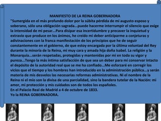 MANIFIESTO DE LA REINA GOBERNADORA "Sumergida en el más profundo dolor por la súbita pérdida de mi augusto esposo y soberano, sólo una obligación sagrada...puede hacerme interrumpir el silencio que exige la intensidad de mi pesar...Para disipar esa incertidumbre y precaver la inquietud y extravío que produce en los ánimos, he creído mi deber anticiparme a conjeturas y adivinaciones con la franca manifestación de los principios que he de seguir constantemente en el gobierno, de que estoy encargada por la última voluntad del Rey durante la minoría de la Reina, mi muy cara y amada hija doña Isabel. La religión y la Monarquía...serán respetadas, protegidas y mantenidas por mí en toda su vigor y pureza...Tengo la más íntima satisfacción de que sea un deber para mí conservar intacto el depósito de la autoridad real que se me ha confiado...Me esforzaré en corregir los vicios que el tiempo y los hombres han introducido en la administración pública...y serán materia de mis desvelos las necesarias reformas administrativas. Ni el nombre de la Reina ni el mío son la divisa de una parcialidad, sino la bandera tutelar de la Nación: mi amor, mi protección y mis cuidados son de todos los españoles. En el Palacio Real de Madrid a 4 de octubre de 1833.  Yo la REINA GOBERNADORA. 